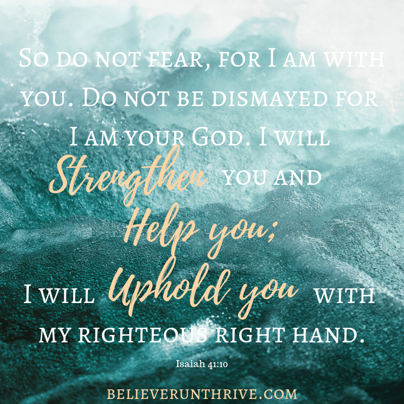 So do not fear, for I am with you. Do not be dismayed for I am your God. I will strengthen you and help you; I will uphold you with my righteous right hand.